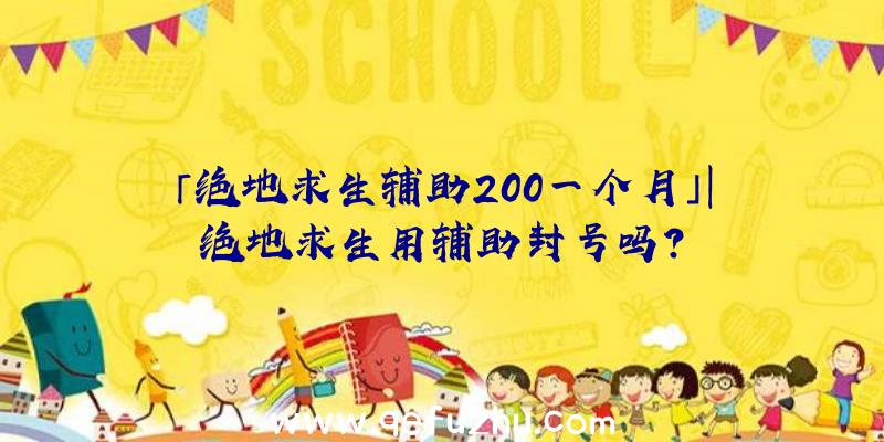 「绝地求生辅助200一个月」|绝地求生用辅助封号吗？